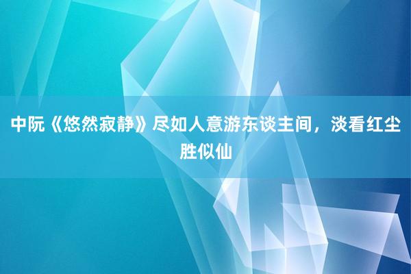 中阮《悠然寂静》尽如人意游东谈主间，淡看红尘胜似仙