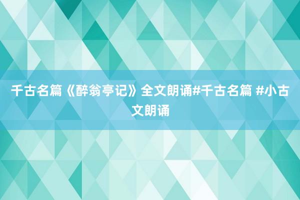 千古名篇《醉翁亭记》全文朗诵#千古名篇 #小古文朗诵