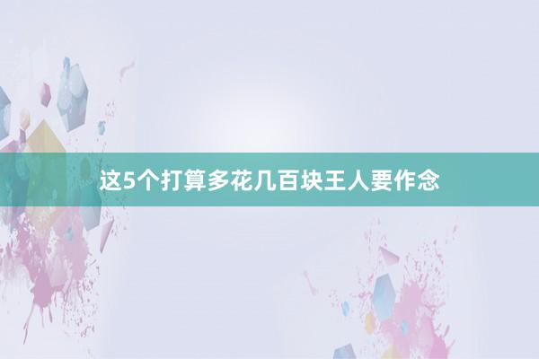 这5个打算多花几百块王人要作念