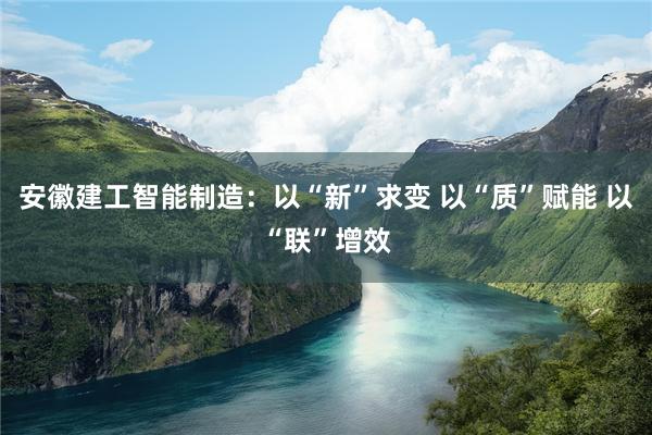 安徽建工智能制造：以“新”求变 以“质”赋能 以“联”增效