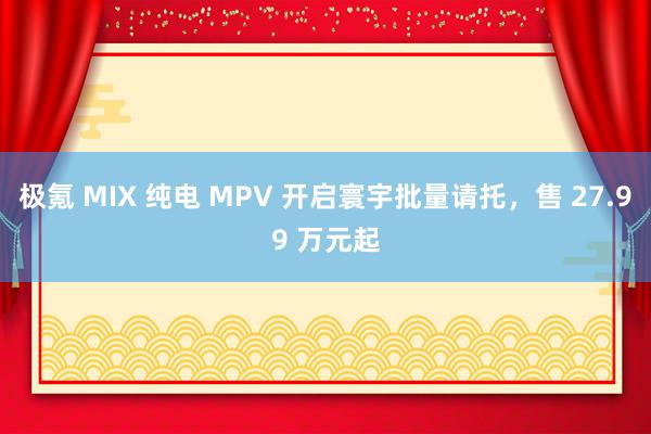 极氪 MIX 纯电 MPV 开启寰宇批量请托，售 27.99 万元起