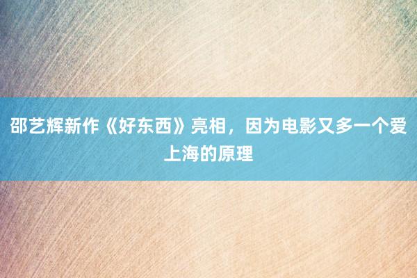 邵艺辉新作《好东西》亮相，因为电影又多一个爱上海的原理