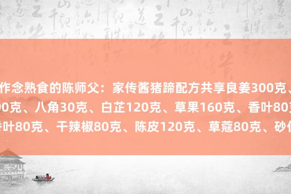 作念熟食的陈师父：家传酱猪蹄配方共享良姜300克、桂皮300克、小茴香200克、八角30克、白芷120克、草果160克、香叶80克、干辣椒80克、陈皮120克、草蔻80克、砂仁120克、山奈120...