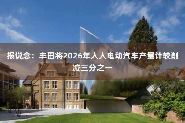 报说念：丰田将2026年人人电动汽车产量计较削减三分之一