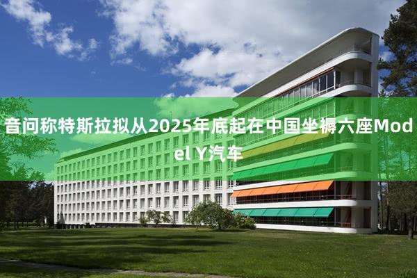 音问称特斯拉拟从2025年底起在中国坐褥六座Model Y汽车