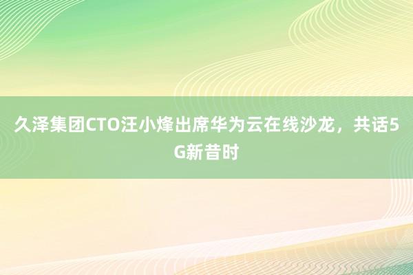 久泽集团CTO汪小烽出席华为云在线沙龙，共话5G新昔时