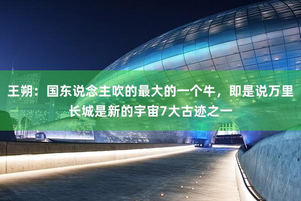 王朔：国东说念主吹的最大的一个牛，即是说万里长城是新的宇宙7大古迹之一
