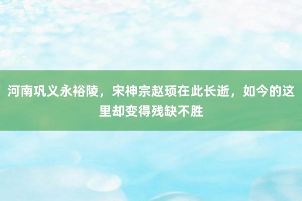 河南巩义永裕陵，宋神宗赵顼在此长逝，如今的这里却变得残缺不胜